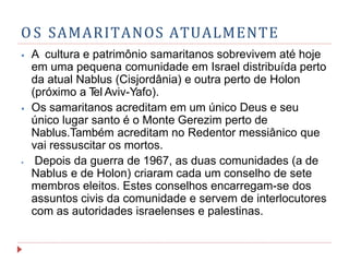 O S SAMARITANOS ATUALMENTE
⦁ A cultura e patrimônio samaritanos sobrevivem até hoje
em uma pequena comunidade em Israel distribuída perto
da atual Nablus (Cisjordânia) e outra perto de Holon
(próximo a T
el Aviv-Yafo).
⦁ Os samaritanos acreditam em um único Deus e seu
único lugar santo é o Monte Gerezim perto de
Nablus.Também acreditam no Redentor messiânico que
vai ressuscitar os mortos.
⦁ Depois da guerra de 1967, as duas comunidades (a de
Nablus e de Holon) criaram cada um conselho de sete
membros eleitos. Estes conselhos encarregam-se dos
assuntos civis da comunidade e servem de interlocutores
com as autoridades israelenses e palestinas.
 