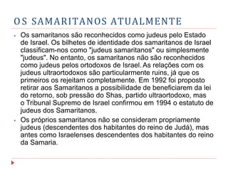 O S SAMARITANOS ATUALMENTE
⦁ Os samaritanos são reconhecidos como judeus pelo Estado
de Israel. Os bilhetes de identidade dos samaritanos de Israel
classificam-nos como "judeus samaritanos" ou simplesmente
"judeus". No entanto, os samaritanos não são reconhecidos
como judeus pelos ortodoxos de Israel. As relações com os
judeus ultraortodoxos são particularmente ruins, já que os
primeiros os rejeitam completamente. Em 1992 foi proposto
retirar aos Samaritanos a possibilidade de beneficiarem da lei
do retorno, sob pressão do Shas, partido ultraortodoxo, mas
o Tribunal Supremo de Israel confirmou em 1994 o estatuto de
judeus dos Samaritanos.
⦁ Os próprios samaritanos não se consideram propriamente
judeus (descendentes dos habitantes do reino de Judá), mas
antes como Israelenses descendentes dos habitantes do reino
da Samaria.
 