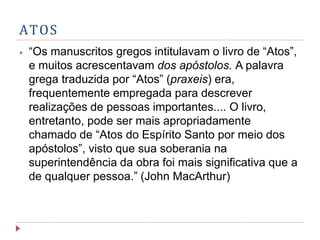 ATOS
⦁ “Os manuscritos gregos intitulavam o livro de “Atos”,
e muitos acrescentavam dos apóstolos. A palavra
grega traduzida por “Atos” (praxeis) era,
frequentemente empregada para descrever
realizações de pessoas importantes.... O livro,
entretanto, pode ser mais apropriadamente
chamado de “Atos do Espírito Santo por meio dos
apóstolos”, visto que sua soberania na
superintendência da obra foi mais significativa que a
de qualquer pessoa.” (John MacArthur)
 