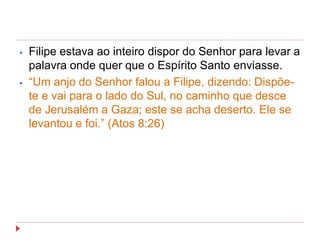 ⦁ Filipe estava ao inteiro dispor do Senhor para levar a
palavra onde quer que o Espírito Santo enviasse.
⦁ “Um anjo do Senhor falou a Filipe, dizendo: Dispõe-
te e vai para o lado do Sul, no caminho que desce
de Jerusalém a Gaza; este se acha deserto. Ele se
levantou e foi.” (Atos 8:26)
 