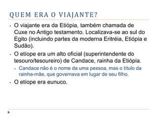 QUEM ERA O VIAJANTE?
⦁ O viajante era da Etiópia, também chamada de
Cuxe no Antigo testamento. Localizava-se ao sul do
Egito (incluindo partes da moderna Eritréia, Etiópia e
Sudão).
⦁ O etíope era um alto oficial (superintendente do
tesouro/tesoureiro) de Candace, rainha da Etiópia.
⦁ Candace não é o nome da uma pessoa, mas o título da
rainha-mãe, que governava em lugar de seu filho.
⦁ O etíope era eunuco.
 