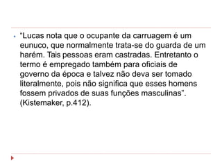⦁ “Lucas nota que o ocupante da carruagem é um
eunuco, que normalmente trata-se do guarda de um
harém. Tais pessoas eram castradas. Entretanto o
termo é empregado também para oficiais de
governo da época e talvez não deva ser tomado
literalmente, pois não significa que esses homens
fossem privados de suas funções masculinas”.
(Kistemaker, p.412).
 