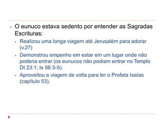 ⦁ O eunuco estava sedento por entender as Sagradas
Escrituras:
⦁ Realizou uma longa viagem até Jerusalém para adorar
(v.27)
⦁ Demonstrou empenho em estar em um lugar onde não
poderia entrar (os eunucos não podiam entrar no Templo
Dt 23:1; Is 56:3-5).
⦁ Aproveitou a viagem de volta para ler o Profeta Isaías
(capítulo 53).
 
