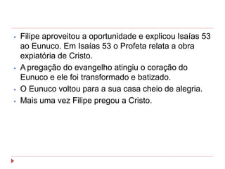 ⦁ Filipe aproveitou a oportunidade e explicou Isaías 53
ao Eunuco. Em Isaías 53 o Profeta relata a obra
expiatória de Cristo.
⦁ A pregação do evangelho atingiu o coração do
Eunuco e ele foi transformado e batizado.
⦁ O Eunuco voltou para a sua casa cheio de alegria.
⦁ Mais uma vez Filipe pregou a Cristo.
 
