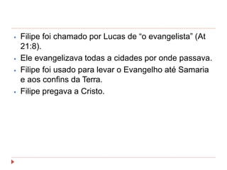 ⦁ Filipe foi chamado por Lucas de “o evangelista” (At
21:8).
⦁ Ele evangelizava todas a cidades por onde passava.
⦁ Filipe foi usado para levar o Evangelho até Samaria
e aos confins da Terra.
⦁ Filipe pregava a Cristo.
 