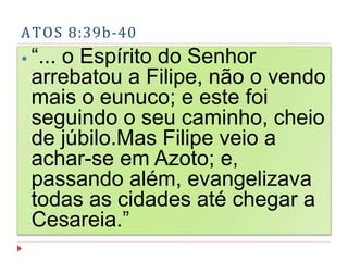 ATOS 8:39b-40
⦁ “... o Espírito do Senhor
arrebatou a Filipe, não o vendo
mais o eunuco; e este foi
seguindo o seu caminho, cheio
de júbilo.Mas Filipe veio a
achar-se em Azoto; e,
passando além, evangelizava
todas as cidades até chegar a
Cesareia.”
 