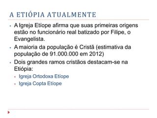 A ETIÓPIA ATUALMENTE
⦁ A Igreja Etíope afirma que suas primeiras origens
estão no funcionário real batizado por Filipe, o
Evangelista.
⦁ A maioria da população é Cristã (estimativa da
população de 91.000.000 em 2012)
⦁ Dois grandes ramos cristãos destacam-se na
Etiópia:
⦁ Igreja Ortodoxa Etíope
⦁ Igreja Copta Etíope
 