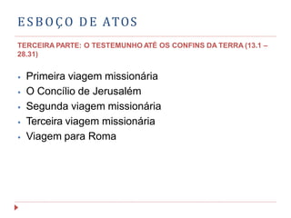 ESBOÇO DE ATOS
TERCEIRA PARTE: O TESTEMUNHO ATÉ OS CONFINS DA TERRA (13.1 –
28.31)
⦁ Primeira viagem missionária
⦁ O Concílio de Jerusalém
⦁ Segunda viagem missionária
⦁ Terceira viagem missionária
⦁ Viagem para Roma
 