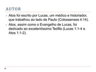 AUTOR
⦁ Atos foi escrito por Lucas, um médico e historiador,
que trabalhou ao lado de Paulo (Colossenses 4:14).
⦁ Atos, assim como o Evangelho de Lucas, foi
dedicado ao excelentíssimo Teófilo (Lucas 1:1-4 e
Atos 1:1-2).
 