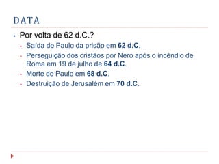 DATA
⦁ Por volta de 62 d.C.?
⦁ Saída de Paulo da prisão em 62 d.C.
⦁ Perseguição dos cristãos por Nero após o incêndio de
Roma em 19 de julho de 64 d.C.
⦁ Morte de Paulo em 68 d.C.
⦁ Destruição de Jerusalém em 70 d.C.
 