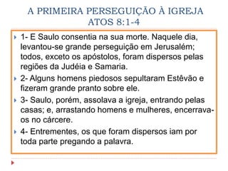 A PRIMEIRA PERSEGUIÇÃO À IGREJA
ATOS 8:1-4
 1- E Saulo consentia na sua morte. Naquele dia,
levantou-se grande perseguição em Jerusalém;
todos, exceto os apóstolos, foram dispersos pelas
regiões da Judéia e Samaria.
 2- Alguns homens piedosos sepultaram Estêvão e
fizeram grande pranto sobre ele.
 3- Saulo, porém, assolava a igreja, entrando pelas
casas; e, arrastando homens e mulheres, encerrava-
os no cárcere.
 4- Entrementes, os que foram dispersos iam por
toda parte pregando a palavra.
 