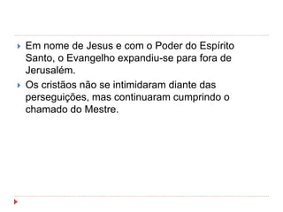  Em nome de Jesus e com o Poder do Espírito
Santo, o Evangelho expandiu-se para fora de
Jerusalém.
 Os cristãos não se intimidaram diante das
perseguições, mas continuaram cumprindo o
chamado do Mestre.
 