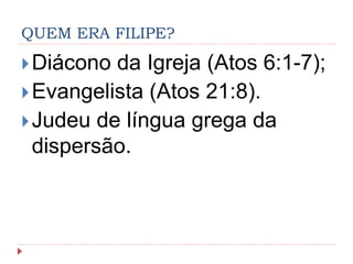 QUEM ERA FILIPE?
Diácono da Igreja (Atos 6:1-7);
Evangelista (Atos 21:8).
Judeu de língua grega da
dispersão.
 