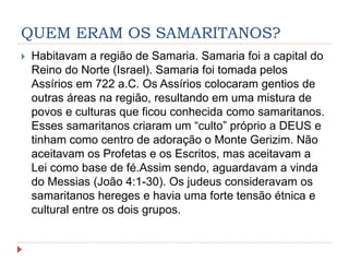 QUEM ERAM OS SAMARITANOS?
 Habitavam a região de Samaria. Samaria foi a capital do
Reino do Norte (Israel). Samaria foi tomada pelos
Assírios em 722 a.C. Os Assírios colocaram gentios de
outras áreas na região, resultando em uma mistura de
povos e culturas que ficou conhecida como samaritanos.
Esses samaritanos criaram um “culto” próprio a DEUS e
tinham como centro de adoração o Monte Gerizim. Não
aceitavam os Profetas e os Escritos, mas aceitavam a
Lei como base de fé.Assim sendo, aguardavam a vinda
do Messias (João 4:1-30). Os judeus consideravam os
samaritanos hereges e havia uma forte tensão étnica e
cultural entre os dois grupos.
 