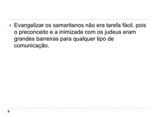  Evangelizar os samaritanos não era tarefa fácil, pois
o preconceito e a inimizade com os judeus eram
grandes barreiras para qualquer tipo de
comunicação.
 