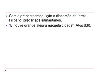  Com a grande perseguição e dispersão da Igreja,
Filipe foi pregar aos samaritanos.
 “E houve grande alegria naquela cidade” (Atos 8:8).
 