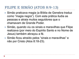 FILIPE E SIMÃO (ATOS 8:9-13)
 Simão praticava magia (a Bíblia de Genebra traduz
como “magia negra”). Com esta prática iludia as
pessoas e atraia muitos seguidores que o
chamavam de Grande Poder.
 Simão, quando viu os sinais e maravilhas que Filipe
realizava (por meio do Espírito Santo e no Nome de
Jesus) também abraçou a fé.
 Simão ficou atraído pelos “sinais e maravilhas” e
não por Cristo (Atos 8:18-23).
 