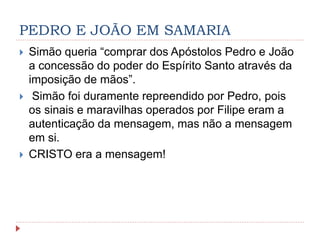 PEDRO E JOÃO EM SAMARIA
 Simão queria “comprar dos Apóstolos Pedro e João
a concessão do poder do Espírito Santo através da
imposição de mãos”.
 Simão foi duramente repreendido por Pedro, pois
os sinais e maravilhas operados por Filipe eram a
autenticação da mensagem, mas não a mensagem
em si.
 CRISTO era a mensagem!
 