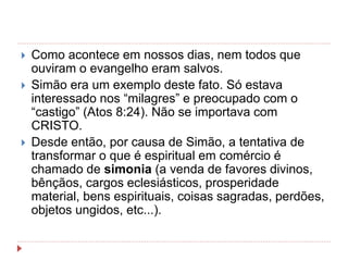  Como acontece em nossos dias, nem todos que
ouviram o evangelho eram salvos.
 Simão era um exemplo deste fato. Só estava
interessado nos “milagres” e preocupado com o
“castigo” (Atos 8:24). Não se importava com
CRISTO.
 Desde então, por causa de Simão, a tentativa de
transformar o que é espiritual em comércio é
chamado de simonia (a venda de favores divinos,
bênçãos, cargos eclesiásticos, prosperidade
material, bens espirituais, coisas sagradas, perdões,
objetos ungidos, etc...).
 