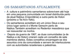 OS SAMARITANOS ATUALMENTE
 A cultura e patrimônio samaritanos sobrevivem até hoje
em uma pequena comunidade em Israel distribuída perto
da atual Nablus (Cisjordânia) e outra perto de Holon
(próximo a Tel Aviv-Yafo).
 Os samaritanos acreditam em um único Deus e seu
único lugar santo é o Monte Gerezim perto de
Nablus.Também acreditam no Redentor messiânico que
vai ressuscitar os mortos.
 Depois da guerra de 1967, as duas comunidades (a de
Nablus e de Holon) criaram cada um conselho de sete
membros eleitos. Estes conselhos encarregam-se dos
assuntos civis da comunidade e servem de interlocutores
com as autoridades israelenses e palestinas.
 