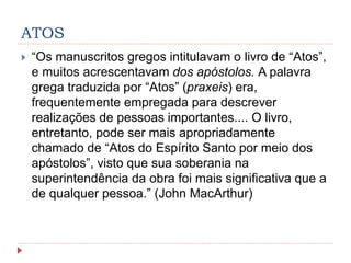 ATOS
 “Os manuscritos gregos intitulavam o livro de “Atos”,
e muitos acrescentavam dos apóstolos. A palavra
grega traduzida por “Atos” (praxeis) era,
frequentemente empregada para descrever
realizações de pessoas importantes.... O livro,
entretanto, pode ser mais apropriadamente
chamado de “Atos do Espírito Santo por meio dos
apóstolos”, visto que sua soberania na
superintendência da obra foi mais significativa que a
de qualquer pessoa.” (John MacArthur)
 