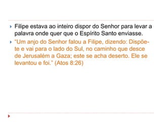  Filipe estava ao inteiro dispor do Senhor para levar a
palavra onde quer que o Espírito Santo enviasse.
 “Um anjo do Senhor falou a Filipe, dizendo: Dispõe-
te e vai para o lado do Sul, no caminho que desce
de Jerusalém a Gaza; este se acha deserto. Ele se
levantou e foi.” (Atos 8:26)
 
