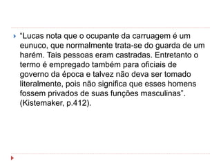  “Lucas nota que o ocupante da carruagem é um
eunuco, que normalmente trata-se do guarda de um
harém. Tais pessoas eram castradas. Entretanto o
termo é empregado também para oficiais de
governo da época e talvez não deva ser tomado
literalmente, pois não significa que esses homens
fossem privados de suas funções masculinas”.
(Kistemaker, p.412).
 