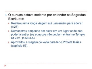  O eunuco estava sedento por entender as Sagradas
Escrituras:
 Realizou uma longa viagem até Jerusalém para adorar
(v.27)
 Demonstrou empenho em estar em um lugar onde não
poderia entrar (os eunucos não podiam entrar no Templo
Dt 23:1; Is 56:3-5).
 Aproveitou a viagem de volta para ler o Profeta Isaías
(capítulo 53).
 
