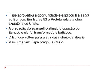  Filipe aproveitou a oportunidade e explicou Isaías 53
ao Eunuco. Em Isaías 53 o Profeta relata a obra
expiatória de Cristo.
 A pregação do evangelho atingiu o coração do
Eunuco e ele foi transformado e batizado.
 O Eunuco voltou para a sua casa cheio de alegria.
 Mais uma vez Filipe pregou a Cristo.
 