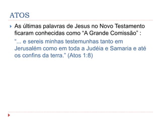 ATOS
 As últimas palavras de Jesus no Novo Testamento
ficaram conhecidas como “A Grande Comissão” :
“... e sereis minhas testemunhas tanto em
Jerusalém como em toda a Judéia e Samaria e até
os confins da terra.” (Atos 1:8)
 