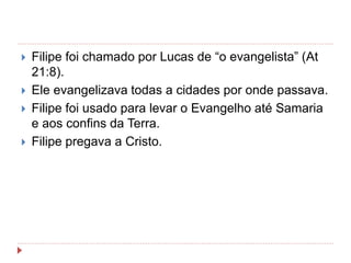  Filipe foi chamado por Lucas de “o evangelista” (At
21:8).
 Ele evangelizava todas a cidades por onde passava.
 Filipe foi usado para levar o Evangelho até Samaria
e aos confins da Terra.
 Filipe pregava a Cristo.
 