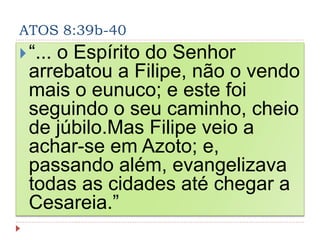 ATOS 8:39b-40
“... o Espírito do Senhor
arrebatou a Filipe, não o vendo
mais o eunuco; e este foi
seguindo o seu caminho, cheio
de júbilo.Mas Filipe veio a
achar-se em Azoto; e,
passando além, evangelizava
todas as cidades até chegar a
Cesareia.”
 