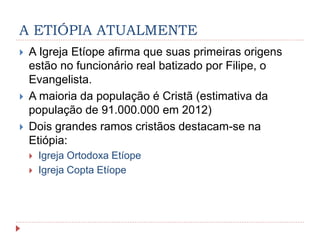 A ETIÓPIA ATUALMENTE
 A Igreja Etíope afirma que suas primeiras origens
estão no funcionário real batizado por Filipe, o
Evangelista.
 A maioria da população é Cristã (estimativa da
população de 91.000.000 em 2012)
 Dois grandes ramos cristãos destacam-se na
Etiópia:
 Igreja Ortodoxa Etíope
 Igreja Copta Etíope
 