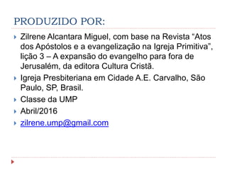 PRODUZIDO POR:
 Zilrene Alcantara Miguel, com base na Revista “Atos
dos Apóstolos e a evangelização na Igreja Primitiva”,
lição 3 – A expansão do evangelho para fora de
Jerusalém, da editora Cultura Cristã.
 Igreja Presbiteriana em Cidade A.E. Carvalho, São
Paulo, SP, Brasil.
 Classe da UMP
 Abril/2016
 zilrene.ump@gmail.com
 