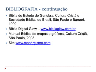 BIBLIOGRAFIA - continuação
 Bíblia de Estudo de Genebra. Cultura Cristã e
Sociedade Bíblica do Brasil, São Paulo e Barueri,
1999.
 Bíblia Digital Glow – www.bibliaglow.com.br
 Manual Bíblico de mapas e gráficos. Cultura Cristã,
São Paulo, 2003.
 Site www.monergismo.com
 