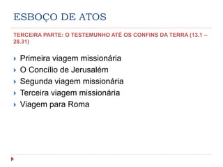 ESBOÇO DE ATOS
TERCEIRA PARTE: O TESTEMUNHO ATÉ OS CONFINS DA TERRA (13.1 –
28.31)
 Primeira viagem missionária
 O Concílio de Jerusalém
 Segunda viagem missionária
 Terceira viagem missionária
 Viagem para Roma
 