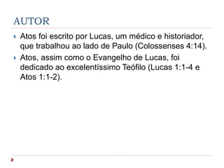 AUTOR
 Atos foi escrito por Lucas, um médico e historiador,
que trabalhou ao lado de Paulo (Colossenses 4:14).
 Atos, assim como o Evangelho de Lucas, foi
dedicado ao excelentíssimo Teófilo (Lucas 1:1-4 e
Atos 1:1-2).
 