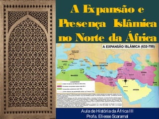 AE
xpansão e
P
resença Islâmica
no Norte da África
(séculos VII-XII):

Aula de História da África III
Profa. Eliesse Scaramal

 