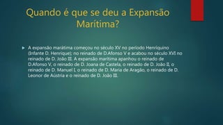 Quando é que se deu a Expansão
Marítima?
 A expansão marátima começou no século XV no período Henríquino
(Infante D. Henrique); no reinado de D.Afonso V e acabou no século XVI no
reinado de D. João III. A expansão marítima apanhou o reinado de
D.Afonso V, o reinado de D. Joana de Castela, o reinado de D. João II, o
reinado de D. Manuel I, o reinado de D. Maria de Aragão, o reinado de D.
Leonor de Aústria e o reinado de D. João III.
 