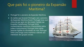 Que país foi o pioneiro da Expansão
Marítima?
 Portugal foi o pioneiro da Expansão Marítima.
 As razões que levaram Portugal a ser o pioneira
da Expansão Marítima foram: Portugal vivia num
clima de paz após ter derrotado Castela nas
Invasões Castelhanas; Portugal tinha
conhecimentos marítimos (transmitidos pelos
judeus mulçumanos); Portugal tinha várias
pessoas ligadas às atividades do mar; Portugal
tinha uma longa costa marítima e devido aos
interesses dos grupos sociais.
 