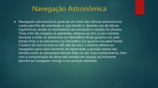 Navegação Astronômica
 Navegação astronómica é parte de um ramo das ciências astronómicas
usada para fins de orientação e cuja missão é, fazendo uso de tábuas
logarítmicas, anular os movimentos de translação e rotação do planeta
Terra a fim de congelar os aparentes, relativos ao Sol, a Lua e estrelas
(durante a noïte; se estivermos no Hemisfério Norte guiamo-nos pela
Estrela Polar e se estivermos no Hemisfério Sul guiamo-nos pela Estrela
Cruzeiro do Sul) durante os 365 dias do ano, o sistema oferece ao
navegador para cada momento da observação a posição exacta das
estrelas como se estivessem sempre fixas no céu. Esse conhecimento, feito
com a comprovação da altura das estrelas em relação ao horizonte,
permite ao navegador corrigir a sua posição estimada.
 