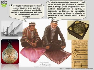 Hora H 7 Custódio Lagartixa, Helena Sardinha, José Gomes
Os algarismos que hoje usamos e o zero
foram criados por indianos e trazidos
para a Europa pelos muçulmanos, que
também desenvolveram a álgebra, a
geometria, as técnicas de navegação,
pois trouxeram da China a bússola, o
astrolábio, e do Oceano Índico, a vela
triangular…
A produção do álcool por destilação
parece dever-se a um químico
muçulmano, tal como a do ácido
sulfúrico. Aperfeiçoou-se a cirurgia
e o conhecimento de várias
doenças.
 