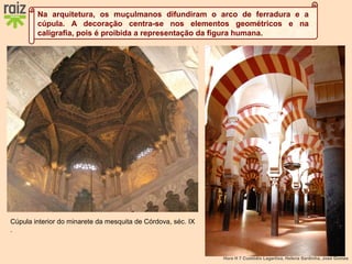 Hora H 7 Custódio Lagartixa, Helena Sardinha, José Gomes
Na arquitetura, os muçulmanos difundiram o arco de ferradura e a
cúpula. A decoração centra-se nos elementos geométricos e na
caligrafia, pois é proibida a representação da figura humana.
Cúpula interior do minarete da mesquita de Córdova, séc. IX
.
 