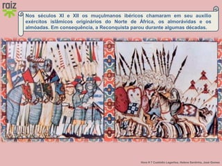 Hora H 7 Custódio Lagartixa, Helena Sardinha, José Gomes
Nos séculos XI e XII os muçulmanos ibéricos chamaram em seu auxílio
exércitos islâmicos originários do Norte de África, os almorávidas e os
almóadas. Em consequência, a Reconquista parou durante algumas décadas.
 