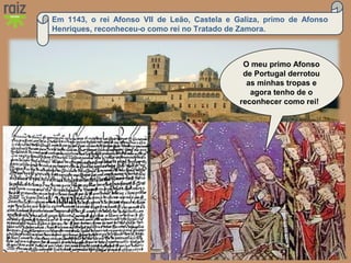 Hora H 7 Custódio Lagartixa, Helena Sardinha, José Gomes
Em 1143, o rei Afonso VII de Leão, Castela e Galiza, primo de Afonso
Henriques, reconheceu-o como rei no Tratado de Zamora.
O meu primo Afonso
de Portugal derrotou
as minhas tropas e
agora tenho de o
reconhecer como rei!
 