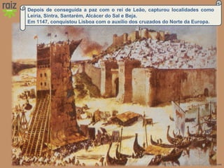 Hora H 7 Custódio Lagartixa, Helena Sardinha, José Gomes
Depois de conseguida a paz com o rei de Leão, capturou localidades como
Leiria, Sintra, Santarém, Alcácer do Sal e Beja.
Em 1147, conquistou Lisboa com o auxílio dos cruzados do Norte da Europa.
 