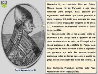 Hora H 7 Custódio Lagartixa, Helena Sardinha, José Gomes
Papa Alexandre III
Em 1179 reconheci a
independência de Portugal e
o título de rei a Afonso
Henriques, pela Bula
Manifestis Probatum.
Alexandre III, ao caríssimo filho em Cristo,
Afonso, ilustre rei de Portugal, e aos seus
herdeiros para sempre. Está provado por
argumentos irrefutáveis, que como guerreiro e
como vencedor intrépido dos inimigos do povo
cristão e como propagador diligente da fé cristã
(…), concedeste muitíssimos favores à Santa
Igreja, tua Mãe.
(…) Considerando nós a tua pessoa cheia de
prudência e de justiça para o governo de um
povo, aceitamo-la e ao reino de Portugal sob a
nossa proteção e do apóstolo S. Pedro, com
integridade da honra do reino e com a dignidade
que pertence aos reis. Da mesma maneira
aceitamos todas as terras que com o auxílio da
graça divina arrancaste das mãos dos infiéis (…).
Bula Manifestis Probatum, emitida pelo Papa
Alexandre III em 1179 (adaptado)
Alexandre III, ao caríssimo filho em Cristo,
Afonso, ilustre rei de Portugal, e aos seus
herdeiros para sempre. Está provado por
argumentos irrefutáveis, que como guerreiro e
como vencedor intrépido dos inimigos do povo
cristão e como propagador diligente da fé cristã
(…), concedeste muitíssimos favores à Santa
Igreja, tua Mãe.
(…) Considerando nós a tua pessoa cheia de
prudência e de justiça para o governo de um
povo, aceitamo-la e ao reino de Portugal sob a
nossa proteção e do apóstolo S. Pedro, com
integridade da honra do reino e com a dignidade
que pertence aos reis. Da mesma maneira
aceitamos todas as terras que com o auxílio da
graça divina arrancaste das mãos dos infiéis (…).
Bula Manifestis Probatum, emitida pelo Papa
Alexandre III em 1179 (adaptado)
 