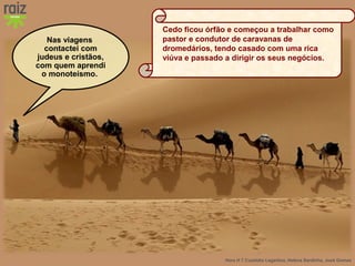 Hora H 7 Custódio Lagartixa, Helena Sardinha, José Gomes
Nas viagens
contactei com
judeus e cristãos,
com quem aprendi
o monoteísmo.
Cedo ficou órfão e começou a trabalhar como
pastor e condutor de caravanas de
dromedários, tendo casado com uma rica
viúva e passado a dirigir os seus negócios.
 