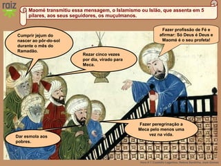 Hora H 7 Custódio Lagartixa, Helena Sardinha, José Gomes
Maomé transmitiu essa mensagem, o Islamismo ou Islão, que assenta em 5
pilares, aos seus seguidores, os muçulmanos.
Fazer profissão de Fé e
afirmar: Só Deus é Deus e
Maomé é o seu profeta!
Cumprir jejum do
nascer ao pôr-do-sol
durante o mês do
Ramadão.
Rezar cinco vezes
por dia, virado para
Meca.
Dar esmola aos
pobres.
Fazer peregrinação a
Meca pelo menos uma
vez na vida.
 