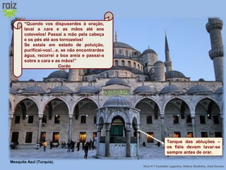 Hora H 7 Custódio Lagartixa, Helena Sardinha, José Gomes
“Quando vos dispuserdes à oração,
lavai a cara e as mãos até aos
cotovelos! Passai a mão pela cabeça
e os pés até aos tornozelos!
Se estais em estado de poluição,
purificai-vos!...e, se não encontrardes
água, recorrei a boa areia e passai-a
sobre a cara e as mãos!”
Corão
Tanque das abluções –
os fiéis devem lavar-se
sempre antes de orar.
Mesquita Azul (Turquia).
 